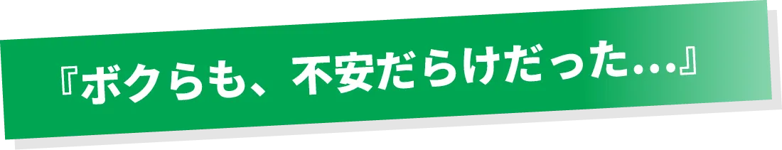 ボクらも、不安だらけだった…